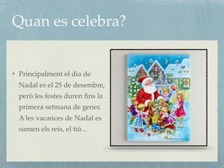 Quan es celebra?
Principalment el dia de
Nadal es el 25 de desembre,
però les festes duren ﬁns la
primera setmana de gener.
A les vacances de Nadal es
sumen els reis, el tió...
 