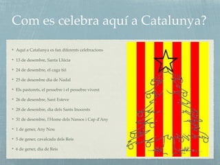 Com es celebra aquí a Catalunya?
Aquí a Catalunya es fan diferents celebracions
13 de desembre, Santa Llúcia
24 de desembre, el caga tió
25 de desembre dia de Nadal
Els pastorets, el pessebre i el pessebre vivent
26 de desembre, Sant Esteve
28 de desembre, dia dels Sants Inocents
31 de desembre, l'Home dels Nassos i Cap d'Any
1 de gener, Any Nou
5 de gener, cavalcada dels Reis
6 de gener, dia de Reis
 