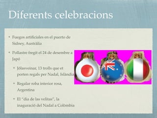 Diferents celebracions
Fuegos artiﬁciales en el puerto de
Sidney, Austràlia
Pollastre fregit el 24 de desembre a
Japó
Jólasveinar, 13 trolls que et
porten regals per Nadal, Islàndia
Regalar roba interior rosa,
Argentina
El “dia de las velitas”, la
inaguració del Nadal a Colòmbia
 