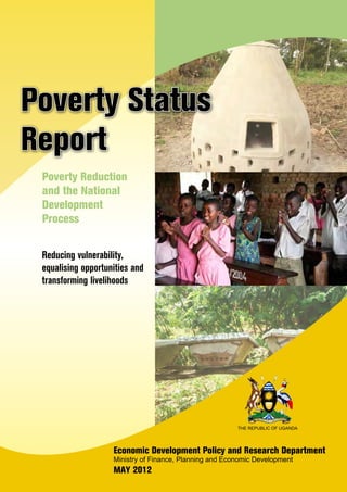 Reducing vulnerability,
equalising opportunities and
transforming livelihoods
Poverty Status
Report
Poverty Reduction
and the National
Development
Process
Economic Development Policy and Research Department
Ministry of Finance, Planning and Economic Development
MAY 2012
THE REPUBLIC OF UGANDA
 