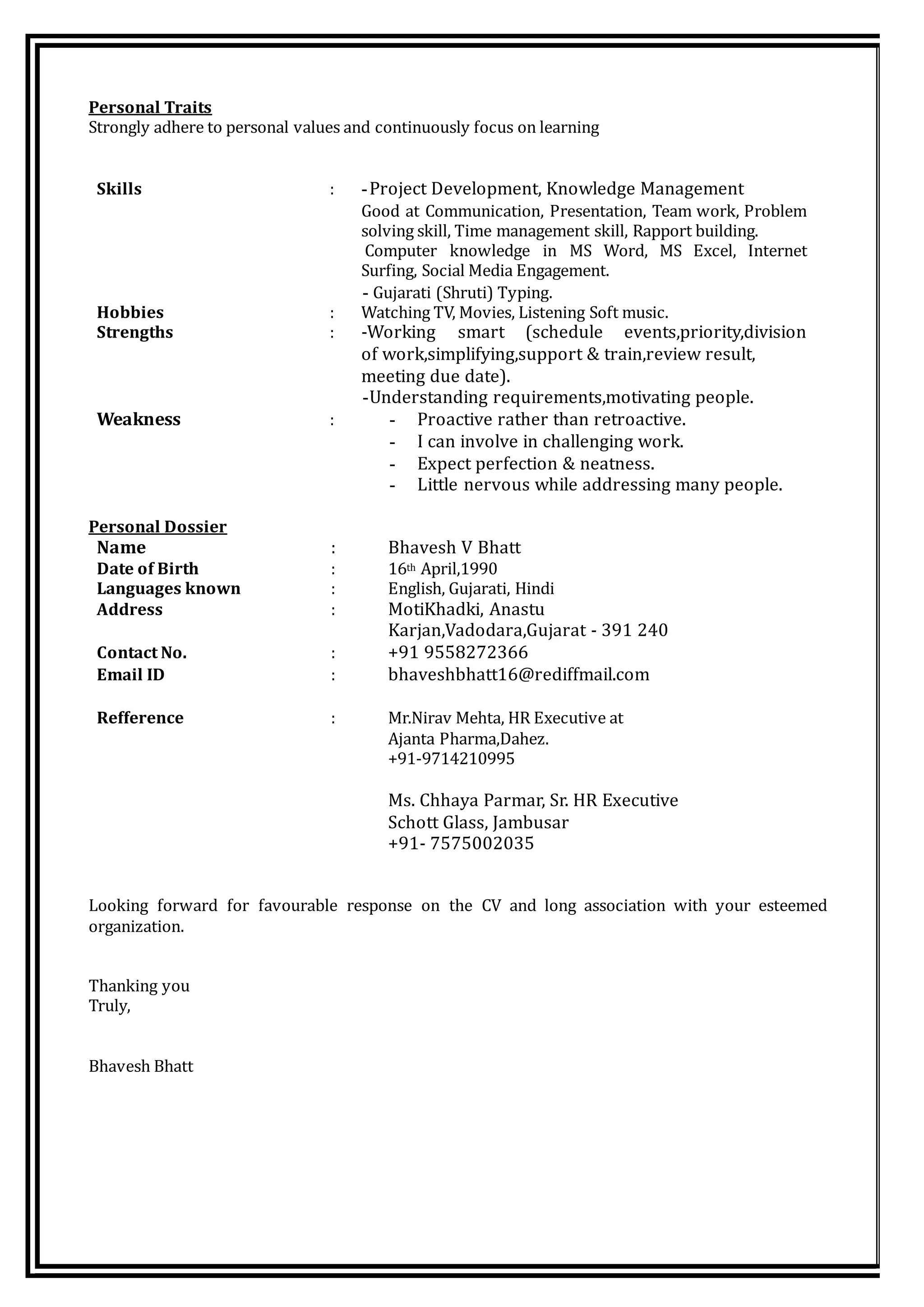 Personal Traits
Strongly adhere to personal values and continuously focus on learning
Skills : -Project Development, Knowledge Management
Good at Communication, Presentation, Team work, Problem
solving skill, Time management skill, Rapport building.
Computer knowledge in MS Word, MS Excel, Internet
Surfing, Social Media Engagement.
- Gujarati (Shruti) Typing.
Hobbies : Watching TV, Movies, Listening Soft music.
Strengths : -Working smart (schedule events,priority,division
of work,simplifying,support & train,review result,
meeting due date).
-Understanding requirements,motivating people.
Weakness : - Proactive rather than retroactive.
- I can involve in challenging work.
- Expect perfection & neatness.
- Little nervous while addressing many people.
Personal Dossier
Name : Bhavesh V Bhatt
Date of Birth : 16th April,1990
Languages known : English, Gujarati, Hindi
Address : MotiKhadki, Anastu
Karjan,Vadodara,Gujarat - 391 240
Contact No. : +91 9558272366
Email ID : bhaveshbhatt16@rediffmail.com
Refference : Mr.Nirav Mehta, HR Executive at
Ajanta Pharma,Dahez.
+91-9714210995
Ms. Chhaya Parmar, Sr. HR Executive
Schott Glass, Jambusar
+91- 7575002035
Looking forward for favourable response on the CV and long association with your esteemed
organization.
Thanking you
Truly,
Bhavesh Bhatt
 