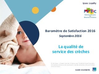 1 © 2016 Ipsos.1
Baromètre de Satisfaction 2016
Septembre 2016
La qualité de
service des crèches
© 2016 Ipsos. All rights reserved. Contains Ipsos' Confidential and Proprietary
information and may not be disclosed or reproduced without the prior written
consent of Ipsos.
 