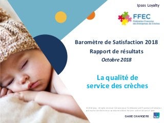 1 © 2018 Ipsos.1
Baromètre de Satisfaction 2018
Rapport de résultats
Octobre 2018
La qualité de
service des crèches
© 2018 Ipsos. All rights reserved. Contains Ipsos' Confidential and Proprietary information
and may not be disclosed or reproduced without the prior written consent of Ipsos.
 