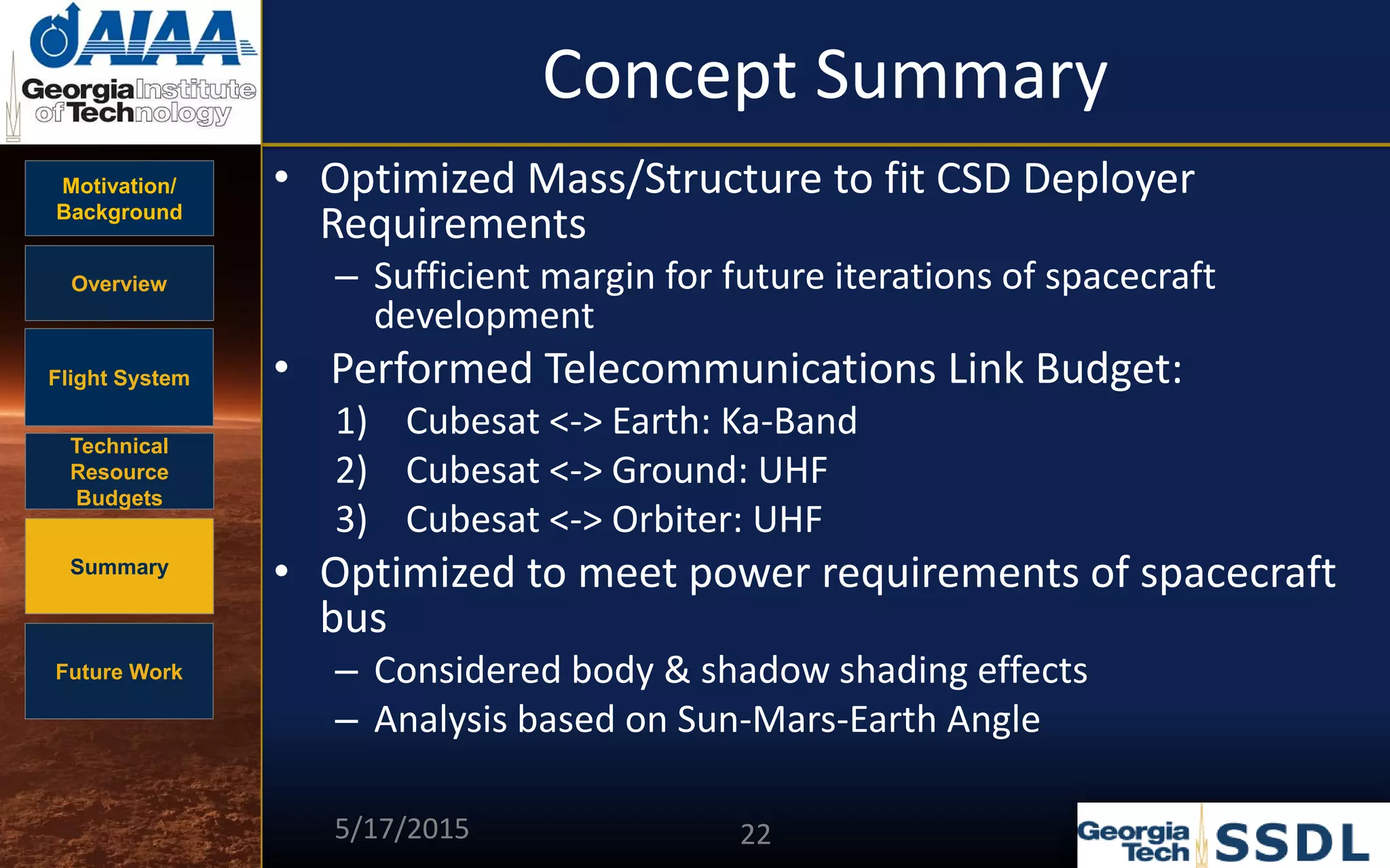 Motivation/
Background
Overview
Flight System
Technical
Resource
Budgets
Summary
Future Work
Concept Summary
• Optimized Mass/Structure to fit CSD Deployer
Requirements
– Sufficient margin for future iterations of spacecraft
development
• Performed Telecommunications Link Budget:
1) Cubesat <-> Earth: Ka-Band
2) Cubesat <-> Ground: UHF
3) Cubesat <-> Orbiter: UHF
• Optimized to meet power requirements of spacecraft
bus
– Considered body & shadow shading effects
– Analysis based on Sun-Mars-Earth Angle
5/17/2015 22
 