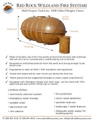 RED ROCK WILDLAND FIRE SYSTEMS
Multi-Purpose Tank Line: 3,000 Gallon Fiberglass Cistern
P: 208-455-5116 F: 208-455-8612 www.redrockfiresystems.com info@redrockfiresystems.com
TM
6.5 feet
diameter
7 feet wide
15 feet long
6.85 feet tall
Made of durable, top of the line quality and environmentally safe materials
that will not rust or corrode and is unaffected by soil chemicals
Designed to withstand pressure from the earth and strong enough to be
driven over
Engineered to meet all ANSI / NSF standards and regulations
Tested and Approved for year-round use, below the frost line
Meets governmental suggested emergency water supply requirements
Equipped with fiberglass flange and stem pipe, can be lined with FDA
approved gel and custom fitting cap or closure
Limitless Utilities:
• community reservoir system
• emergency water storage
• potable water
• agricultural use
• rain capture
• fire protection
• storm water detention
• sprinkler reservoir
• landscape / water features
• Adequate water supply for
building permit
 