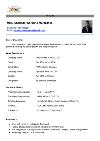 RESUME
Miss. Shekadar Shradha Muralidhar
Mobile:+91-7588222281
Email: shradha.m.shekadar@gmail.com.
Career Objective:-
I am seeking a challenging position where I will be able to utilize the technical skills
acquired ensuring my career growth and company growth.
Work Experience:-
Company Name : Panacea InfoTech Pvt. Ltd.
Duration : Dec 2014 to Jun 2016
Designation: PHP software developer
Company Name : Mplussoft India Pvt. Ltd.
Duration : Aug 2016 to Till date
Designation : Sr. software developer
Technical Skills:-
Programming Languages : C, C++, Java, PHP,
Web Base Programming : HTML,HTML-5,CSS 3.0
Scripting Language : JavaScript, jQuery, AJAX, Angular js(Beginner)
RDBMS : SQL , MS Access, db2, mysql
Framework : CodeIgniter 3.0, Bootsrap 3,
Key Skills:-
 Very well hands on codeIgniter framework
 Easily develop reverse auction sites and ecommerce site.
 API integrations like PayPal with Braintree, Facebook, Google+, twitter, Google MAP.
 Hand on jQuery and AJAX with PHP
 