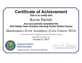 Certificate of Achievement
This is to certify that
Kevin Parrish
has successfully completed the
FAA Safety Team Aviation Learning Center Online Course
Maintenance Error Avoidance (Core Course 2014)
Course Number ALC-327 (Qualifies for 2 Hours IA Refresher Training)
Presented by FAA Safety Team
October 8, 2015
Federal Aviation
Administration
Certificate Number 0751821-20151008-00327
 