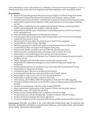 and small-business owners. Edward Jones is a subsidiary of The Jones Financial Companies, L.L.L.P., a
limited partnership owned only by its employees and retired employees and is not publicly traded.
Responsibilities:
• Based on Business Requirement Documents prepared High Level Details Design Documents.
• To Prepared Technical Specification Documents for each programs online and batch.
• Prepared required documentation, including both program-level and user-level documentation.
• Responsible to guide technical direction to other team members to ensure program deadlines
are met.
• Responsible for gathering business requirements designing, building, and testing Analyst
models, and managing the data workflow within the model.
• Responsible for the four types of Performance tuning Mapping Level, Session Level, Source
Level, and target Level.
• Also used Joiner transformation for Heterogeneous Sources
• Used parameter files for defining the values and parameters used in sessions and mappings.
• Update the Daily status to client.
• Maintained the Business Rules Document based on batch/Online programs.
• Created JOB flow (Daily, Weekly, Monthly)
• Based on requirements to define and update existing Business Processes Documents.
• Created Physical Data and Logical Data Diagrams Using Visio.
• Performed the Quality standards and work within the specified time frames.
• Based on severity, coordinated clients and business users to resolve the issues.
• Responsible to create both program-level and user-level documentation.
• Responsible to co-ordinate with Business User/Technical Lead as required to ensure program
deadlines are met.
• Tested, debugged, and refined the system to produce the required result.
• Responsible for configuration Management and installed the Migration changes into
Production.
• Provided permanent fixes for production issues and responsible for performance Tuning.
• Responsible for coding and unit testing.
• Provided emergency Bug fixes in production environment.
• Communicated with the users and resolved the issues in timely manner.
• Responsible for code reviews and Unit Test Documents Reviews.
• Responsible to update the status to client on daily basis.
• After analysis, used COBOL/DB2/CICS programs to create data flow ERD diagrams.
• Worked on loading of data from several flat files sources to Staging using Teradata MLOAD,
FLOAD.
• Worked on exporting data to flat files using Teradata FEXPORT.
• Query optimization (explain plans, collect statistics, Primary and Secondary indexes)
• Build tables, views, UPI, NUPI, USI and NUSI.
• Written several Teradata BTEQ scripts to implement the business logic.
• Worked exclusively with the Teradata SQL Assistant to interface with the Teradata.
• Worked with Source databases like Oracle, SQL Server
• Involved in designing and developing the FDW (Financial Data warehouse) Data load process.
Environment: TSO/ISPF, VS-COBOL-II, JCL, CICS, DB2/IMS, VSAM, SPUFI, MKS PLATINUM, FILE
MASTER, INTERTEST, EZYTRIEVE, CHANGE MAN, MQ Series, JAVA/J2EE/HTML, JAVASCRIPT,
Terada, BTEQ, MLOAD,FLOAD,FEXPORT
 