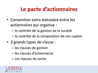 Le pacte d’actionnaires
• Convention extra statutaire entre les
actionnaires qui organise :
– le contrôle de la gestion de la société
– le contrôle de la composition de son capital

• 3 grands types de clause :
– les clauses de gestion
– les clauses d’actionnariat
– Les clauses de sortie

 