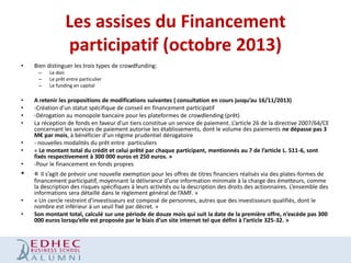 Les assises du Financement
participatif (octobre 2013)
•

Bien distinguer les trois types de crowdfunding:
–
–
–

•
•
•
•

Le don
Le prêt entre particulier
Le funding en capital

•

A retenir les propositions de modifications suivantes ( consultation en cours jusqu’au 16/11/2013)
-Création d’un statut spécifique de conseil en financement participatif
-Dérogation au monopole bancaire pour les plateformes de crowdlending (prêt)
La réception de fonds en faveur d’un tiers constitue un service de paiement. L’article 26 de la directive 2007/64/CE
concernant les services de paiement autorise les établissements, dont le volume des paiements ne dépasse pas 3
M€ par mois, à bénéficier d’un régime prudentiel dérogatoire
- nouvelles modalités du prêt entre particuliers
« Le montant total du crédit et celui prêté par chaque participant, mentionnés au 7 de l’article L. 511-6, sont
fixés respectivement à 300 000 euros et 250 euros. »
-Pour le financement en fonds propres

•

« Il s’agit de prévoir une nouvelle exemption pour les offres de titres financiers réalisés via des plates-formes de

•
•

•
•

financement participatif, moyennant la délivrance d’une information minimale à la charge des émetteurs, comme
la description des risques spécifiques à leurs activités ou la description des droits des actionnaires. L’ensemble des
informations sera détaillé dans le règlement général de l’AMF. »
« Un cercle restreint d'investisseurs est composé de personnes, autres que des investisseurs qualifiés, dont le
nombre est inférieur à un seuil fixé par décret. »
Son montant total, calculé sur une période de douze mois qui suit la date de la première offre, n’excède pas 300
000 euros lorsqu’elle est proposée par le biais d’un site internet tel que défini à l’article 325-32. »

 