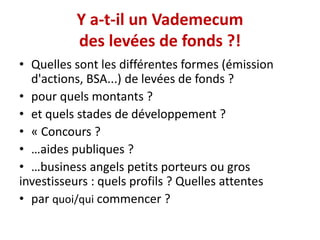 Y a-t-il un Vademecum
des levées de fonds ?!
• Quelles sont les différentes formes (émission
d'actions, BSA...) de levées de fonds ?
• pour quels montants ?
• et quels stades de développement ?
• « Concours ?
• …aides publiques ?
• …business angels petits porteurs ou gros
investisseurs : quels profils ? Quelles attentes
• par quoi/qui commencer ?

 
