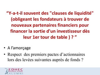 “Y-a-t-il souvent des "clauses de liquidité"
(obligeant les fondateurs à trouver de
nouveaux partenaires financiers pour
financer la sortie d'un investisseur dès
leur 1er tour de table ) ? ”
• A l’amorçage
• Respect des premiers pactes d’actionnaires
lors des levées suivantes auprès de fonds ?

 