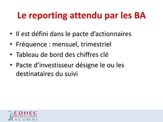 Le reporting attendu par les BA
•
•
•
•

Il est défini dans le pacte d’actionnaires
Fréquence : mensuel, trimestriel
Tableau de bord des chiffres clé
Pacte d’investisseur désigne le ou les
destinataires du suivi

 