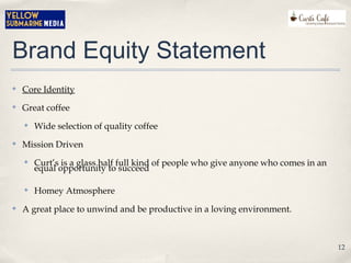 Brand Equity Statement
✤ Core Identity
✤ Great coffee
✤ Wide selection of quality coffee
✤ Mission Driven
✤ Curt’s is a glass half full kind of people who give anyone who comes in an
equal opportunity to succeed
✤ Homey Atmosphere
✤ A great place to unwind and be productive in a loving environment.
12
 