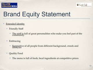 Brand Equity Statement
✤ Extended identity
✤ Friendly Staff
✤ The staff is full of great personalities who make you feel part of the
community
✤ Embracing
✤ Supportive of all people from different background, creeds and
lifestyles
✤ Quality Food
✤ The menu is full of fresh, local ingredients at competitive prices
13
 