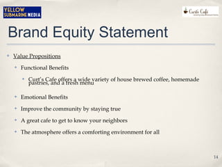 Brand Equity Statement
✤ Value Propositions
✤ Functional Benefits
✤ Curt’s Cafe offers a wide variety of house brewed coffee, homemade
pastries, and a fresh menu
✤ Emotional Benefits
✤ Improve the community by staying true
✤ A great cafe to get to know your neighbors
✤ The atmosphere offers a comforting environment for all
14
 