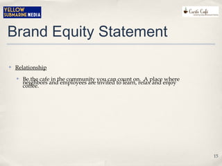 Brand Equity Statement
✤ Relationship
✤ Be the cafe in the community you can count on. A place where
neighbors and employees are invited to learn, relax and enjoy
coffee.
15
 