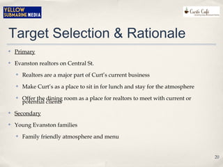 Target Selection & Rationale
✤ Primary
✤ Evanston realtors on Central St.
✤ Realtors are a major part of Curt’s current business
✤ Make Curt’s as a place to sit in for lunch and stay for the atmosphere
✤ Offer the dining room as a place for realtors to meet with current or
potential clients
✤ Secondary
✤ Young Evanston families
✤ Family friendly atmosphere and menu
20
 