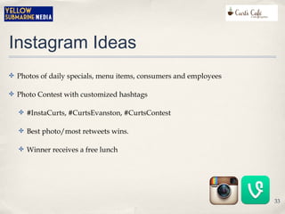 Instagram Ideas
✤ Photos of daily specials, menu items, consumers and employees
✤ Photo Contest with customized hashtags
✤ #InstaCurts, #CurtsEvanston, #CurtsContest
✤ Best photo/most retweets wins.
✤ Winner receives a free lunch
33
 