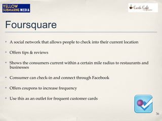 Foursquare
✤ A social network that allows people to check into their current location
✤ Offers tips & reviews
✤ Shows the consumers current within a certain mile radius to restaurants and
businesses
✤ Consumer can check-in and connect through Facebook
✤ Offers coupons to increase frequency
✤ Use this as an outlet for frequent customer cards
36
 