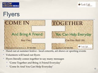 Flyers
✤
Hand out at summer festive - local concerts, art shows or sporting events
✤
Volunteers will hand out flyers
✤
Flyers literally comes together to say many messages
✤
‘Come Together and Bring A Friend Everyday’
✤
‘Come In And You Can Help Everyday’
41
 