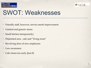SWOT: Weaknesses
✤ Friendly staff, however, service needs improvement
✤ Limited and generic menu
✤ Small kitchen (temporarily)
✤ Disjointed area - cafe and “living room”
✤ Revolving door of new employees
✤ Low awareness
✤ Cafe closes too early (Just 8)
4
 
