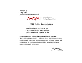 Presented to
loay atef
For having earned the credential of:
APDS - Unified Communications
CREDENTIAL ISSUED: December 26, 2013
CREDENTIAL SERIAL NO: APDS2000100834
CREDENTIAL EXPIRES: December 26, 2014
Congratulations for earning an Avaya Professional Credential
This outstanding achievement is a testament to your knowledge and skills in
connection with Avaya world leading communication solutions. Together, we
are reshaping the communications landscape by delivering unsurpassed
quality, reliability and performance.
 