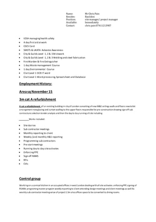 Name: MrChris Pain
Resides: Basildon
Position: sitemanager/ project manager
Available: Immediately
Contact: chris pain07411213987
 IOSH managinghealth safety
 4 day firstaid atwork
 CSCS Card
 SMSTS & UKATA Asbestos Awareness
 City & Guilds Level 1, 2 & 3 Brickwork
 City & Guilds Level 1, 2 & 3 Weldingand steel fabrication
 FireWarden & Fire Extinguisher
 1 day Waste management Course
 1 day Environmental Course
 ClaitLevel 1 OCR IT word
 ClaitLevel 1 Word processing,Spread sheet and Database
Employment History:
AreasqNovember 15
3m cat A refurbishment
A cat a refurbishment of an existing building in cityof London conceiting ofnew M&E ceilings walls andfloors newtoilet
arrangement newglazing and curtain walling to the upper floors responsible for pre-constructiondrawing signoff sub
contracture selectiontender analysis andthen the dayto dayrunning ofsite including
Works Included:
 Site dairies
 Sub contractor meetings
 Monthly reporting to client
 Weekly /and monthly H&S reporting
 Programming sub contractors
 Pre startmeetings
 Running day to day siteactivates
 EnforcingPPE
 Sign off RAMS
 RFIs
 CVIs
Control group
Workingon a comical kitchenin anoccupiedoffices inwest Londondealingwithall site activates .enforcingPPE signing of
RSAMs programingmaster program weeklyreportingto client attending designmeetings andclient meetings as well As
weeklysub-contractor meetingvalue of project 1.3m alsooffices space to be converted to dining rooms
 