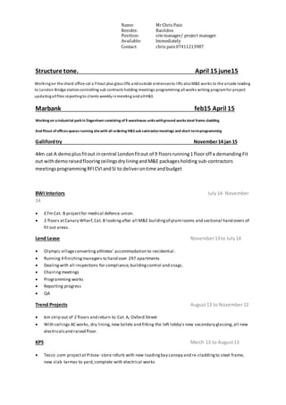 Name: MrChris Pain
Resides: Basildon
Position: sitemanager/ project manager
Available: Immediately
Contact: chris pain07411213987
Structure tone. April 15 june15
Workingon the shard office cat a Fitout plus glass lifts andoutside entrancesto lifts alsoM&E works to the arcade leading
to London Bridge stationcontrolling sub contracts holding meetings programming all works writing programfor project
updatingallfiles reportingto clients weeklyinmeeting andallH&S
Marbank feb15 April 15
Working on a industrial park in Dagenham consisting of9 warehouse unitswithground workssteel frame cladding
And fitout ofofficesspaces running sitewith all ordering H&S sub contractormeetings and short termprogramming
Gallifordtry November14 jan 15
44m cat A demoplusfitout incentral Londonfitout of 9 floorsrunning1 flooroff a demanding Fit
out withdemoraisedflooringceilingsdryliningandM&E packagesholding sub-contractors
meetingsprogrammingRFICVIandSI to deliverontime andbudget
BWI Interiors July14- November
14
 £7m Cat. B projectfor medical defence union.
 2 floors atCanary Wharf,Cat. B lookingafter all M&E buildingof plantrooms and sectional hand overs of
fit out areas.
Lend Lease November13to July14
 Olympic villageconverting athletes’ accommodation to residential.
 Running 4 finishingmanagers to hand over 297 apartments
 Dealingwith all inspections for compliance, buildingcontrol and snags.
 Chairingmeetings
 Programming works
 Reporting progress
 QA
Trend Projects August13 to November12
 6m strip out of 2 floors and return to Cat. A, Oxford Street
 With ceilings AC works, dry lining,new toilets and fitting the left lobby's new secondary glassing,all new
electricalsand raised floor.
KPS March 13 to August13
 Tesco .com projectat Pitsea- store refurb with new loadingbay canopy and re-claddingto steel frame,
new slab tarmac to yard,complete with electrical works
 
