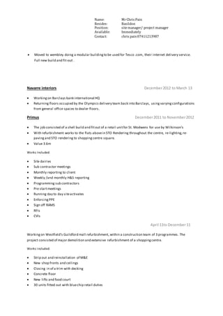 Name: MrChris Pain
Resides: Basildon
Position: sitemanager/ project manager
Available: Immediately
Contact: chris pain07411213987
 Moved to wembley doing a modular buildingto be used for Tesco .com, their internet delivery service.
Full new build and fit-out .
Navarre interiors December2012 to March 13
 Workingon Barclays bank international HQ
 Returning floors occupied by the Olympics delivery team back into Barclays, using varyingconfigurations
from general office spaces to dealer floors.
Primus December2011 to November2012
 The job consisted of a shell build and fitout of a retail unitfor St. Modwens for use by Wilkinson’s
 With refurbishment works to the flats abovein STO Rendering throughout the centre, re-lighting,re-
pavingand STO rendering to shoppingcentre square.
 Value 3.6m
Works Included:
 Site dairies
 Sub contractor meetings
 Monthly reporting to client
 Weekly /and monthly H&S reporting
 Programming sub contractors
 Pre startmeetings
 Running day to day siteactivates
 EnforcingPPE
 Sign off RAMS
 RFIs
 CVIs
April 11to December11
Workingon Westfield’s Guildford mall refurbishment, within a construction team of 3 programmes. The
project consisted of major demolition and extensive refurbishment of a shoppingcentre.
Works included:
 Strip out and reinstallation of M&E
 New shop fronts and ceilings
 Closing in of a trim with decking
 Concrete floor
 New lifts and food court
 30 units fitted out with bluechip retail duties
 