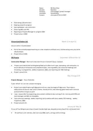Name: MrChris Pain
Resides: Basildon
Position: sitemanager/ project manager
Available: Immediately
Contact: chris pain07411213987
 Overseeing subcontractors
 Keeping projectto program
 Leasingbetween sub-contractors
 EnforcingH&S and PPE
 Reporting to Projects Manager on progress Q&A
 Project value: £38M
Vincentand Stokes Ltd. March 11 to April 11
Leisure centre in Southampton.
 Partof the active8 programworking on a new reception and food court, kitchen eating area, plus toilet
refurbishment.
 Project Value: £500k
ISG Pearce September 10 December 10
Construction Manager- Morrison’s new store fit-out in Connah’s Quay, Liverpool.
 Project consisted of shell buildingbeingfitted out to Morrison’s spec, overseeing sub-contractors to
ensure delivery of milestones and completion dates, chairingweekly sub-contractor meetings and
minuteing, issuingpermits, weekly inspections,Q&A, cost reporting and H&S meetings.
 Project value£3.5m
May 10 august10
Projects Manager - Tesco Tenterden
5 year refresh no 1 on site + project managing.
 Project consisted of replacingfridgepacks and runs,new drainageto fridgecases, floor repairs,
redecoration of store to new colour scheme, revamp of tills,new shelving,gates motorised in services
yard and white liningto car park
 I was responsible for programing,procurement and day to day runningof site. Liaising with STM and
store manager and H&S on siteweekly.
 Sub-contractor meetings, weekly reporting, daily rumbles with store, weekly STD meeting, weekly
inspections,Q&A.
 Project value£1.4m
January10- May 10
Fit-out of True Religion jean shop in Covent Garden.High spec, bespoke joinery shop fit for a LA based client.
 All oak floors and cabinets,steel staircase,M&E, walls,ceilings and furnishings.
 