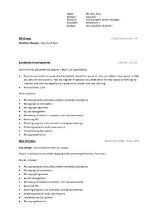 Name: MrChris Pain
Resides: Basildon
Position: sitemanager/ project manager
Available: Immediately
Contact: chris pain07411213987
RG Group July09 September 09
Finishing Manager- New build Asda
Landstoke Developments May 09- July09
Conversion of old Somerfield store to a Morrison supermarket.
 Project consisted of strip out of old Somerfield, demolition works to incorporateMorrisonslayout,i.e.fish,
pie, deli and ribs counters, new drainagefor fridgepack runs, M&E rerun for new layout,furnishings to
interiors and exteriors,repairs to car park,roller shutters and new shelving.
 Project Value: 1.3m
Works included:
 Managinghealth and safety and environmental procedures
 Managingsub-contractors
 ManagingProgramme
 Waste Management
 Reviewing of method statements and risk assessments
 EnforcingPPE
 Chairingprogress,sub-contractor and design meetings
 Orderingmaterials and labour returns
 Implementing QA systems
 Managingdeliveries
Uno Interiors November2008 – May 2009
Site Manager- overseeing one other Site Manager
Project – Food Court at Westfield’s shopping centre, consistingof three retail food units –
Works Included:
 Managinghealth and safety and environmental procedures
 Managingsub-contractors
 ManagingProgramme
 Waste Management
 Reviewing of method statements and risk assessments
 EnforcingPPE
 Chairingprogress,sub-contractor and design meetings
 Orderingmaterials and labour returns
 Implementing QA systems
 Managingdeliveries
 