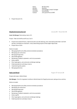 Name: MrChris Pain
Resides: Basildon
Position: sitemanager/ project manager
Available: Immediately
Contact: chris pain07411213987
 Project Value£1.7m
ShepherdsConstructionLtd January08 – November08
Senior Site Manager-Overseeing a team of 3.
Project – New build officeand fit out, Cat. B
 Project Consisted of 6 floors,steel frame with concrete decking, and a retained facadetimber roof with
dormers and extensive lead work. A very demanding projecton Kensington High Street.
 Project Value £12m
Works Included :
 Managinghealth and safety and environmental procedures
 Managingsub-contractors
 ManagingProgramme
 Waste Management
 Reviewing of method statements and risk assessments
 EnforcingPPE
 Chairingprogress,sub-contractor and design meetings
 Orderingmaterials and labour returns
 Implementing QA systems
 Managing deliveries
Stylesand Wood August 07-January 08
Project John Lewis, Oxford Street.
Site Manager- Partof a largeteam to deliver refurbishment of a flagship storeover seeing various sections.
Works Included:
 Managinghealth and safety and environmental procedures
 Managingsub-contractors
 ManagingProgramme
 Waste Management
 Reviewing of method statements and risk assessments
 EnforcingPPE
 Chairingprogress,sub-contractor and design meetings
 Orderingmaterials and labour returns
 