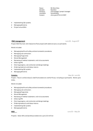 Name: MrChris Pain
Resides: Basildon
Position: sitemanager/ project manager
Available: Immediately
Contact: chris pain07411213987
 Implementing QA systems
 Managingdeliveries
 Project value£60m
PMC management June 06 - August07
Project IKEA Thurrock: 22m mezzanine floor project with extension plus car park works
Works Included:
 Managinghealth and safety and environmental procedures
 Managingsub-contractors
 ManagingProgramme
 Waste Management
 Reviewing of method statements and risk assessments
 EnforcingPPE
 Chairingprogress,sub-contractor and design meetings
 Orderingmaterials and labour returns
 Implementing QA systems
 Managingdeliveries
Costains May 04- June 06
Project – Tesco’s and Sainsbury’s steel frame extension and full fitout, includingcar park works. Works up to
£10m.
Works Included:
 Managinghealth and safety and environmental procedures
 Managing sub-contractors
 ManagingProgramme
 Waste Management
 Reviewing of method statements and risk assessments
 EnforcingPPE
 Chairingprogress,sub-contractor and design meetings
 Orderingmaterials and labour returns
 Implementing QA systems
 Managingdeliveries
HGB June 03 – May 04
Projects – Asda refits and warehouse extensions up to £15 million
 