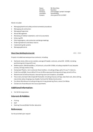 Name: MrChris Pain
Resides: Basildon
Position: sitemanager/ project manager
Available: Immediately
Contact: chris pain07411213987
Works Included:
 Managinghealth and safety and environmental procedures
 Managingsub-contractors
 ManagingProgramme
 Waste Management
 Reviewing of method statements and risk assessments
 EnforcingPPE
 Chairingprogress,sub-contractor and design meetings
 Orderingmaterials and labour returns
 Implementing QA systems
 Managingdeliveries
SheerClass BuildingServicesLtd 2001 -2003
Projects included overseeingvarious contracts,including:
 Starbucks stores,26no across London,average of 8 weeks contracts,value£50 - £250K, including
partitioning,dry liningand fit-out.
 Wetherspoons /Whitbread/Bass,14 Contracts,value£40-£700K,includingcomplete fit-out, bespoke
joinery,ceilings and dry lining.
 Hampstead Theatre, main contractor Dove brothers, includingceilings,walls,fit-out,T J Interiors.
 Credit Suisse/HSBC, Canary Wharf,fit-out of officespacepartitioningand ceilings,value£1mPlus.
 Westminster & Chelsea Hospital,new waitingroom and reception, value£60K
 Tesco store, Cornwall ( Barnstaple& Plymouth), includingstrip out,ceilings,newcheck outs, data cabling,
new toilets,baby changingarea,8 weeks fasttrack for Midas Construction.
 Car phone Warehouseincludingceilings,dry lining,plastering,floors,value1.5m Midas
 Conversion of warehouses into luxury apartments.
Additional Information:
 Full UK DrivingLicense
Interests &Hobbies
 Fishing
 Golf
 Evening Classes@ Adult further education
References:
Can be provided upon request
 