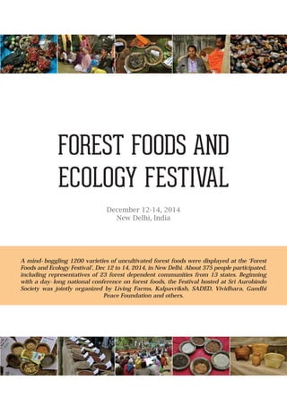 FOREST FOODS AND
ECOLOGY FESTIVAL
December 12-14, 2014
New Delhi, India
A mind-boggling 1200 varieties of uncultivated forest foods were displayed at the ‘Forest
Foods and Ecology Festival’, Dec 12 to 14, 2014, in New Delhi. About 375 people participated,
including representatives of 23 forest dependent communities from 13 states. Beginning
with a day-long national conference on forest foods, the Festival hosted at Sri Aurobindo
Society was jointly organized by Living Farms, Kalpavriksh, SADED, Vividhara, Gandhi
Peace Foundation and others.
 