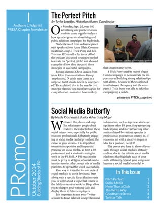 October2014
BuildingBlocksofPR
Anthony J. Fulginiti
PRSSA Chapter Newsletter
In This Issue
Pitch Perfect			 1
Social Media			 1
More Than a Club	 	 2
The Write Way		 3
Goodbye to Stress		 4
Twitter Talk			 4
W
e tweet, like, share and snap.
But what many people don’t
realize is the value behind these
social interactions, especially for public
relations professionals. Effectively engag-
ing in social media can help you land the
career of your dreams. It is important
to maintain a positive and impactful
presence on social media, as both a PR
professional and a student training to
work in the PR field. A PR practitioner
must be privy to all types of social media
in order to select the correct mix of media
platforms to spread the word successfully.
One way to learn the ins and outs of
social media is to use it firsthand. Start
a blog with a specific focus that interests
you, or write about a topic that relates to
the field you want to work in. Blogs allow
you to sharpen your writing skills and
display them to future employers.
It is important to use your Twitter
account to tweet relevant and professional
information, such as top news stories or
tips from other PR pros. Stop retweeting
bad cat jokes and start retweeting infor-
mation shared by various agencies or
professionals you have an interest in. If
you come up with a creative slogan or
idea for a product, tweet it!
The power you have to show off your
skills through social media is virtually
endless, due to the infinite social media
platforms that highlight each of your
skills differently. Spread your wings and
become a social media butterfly! v
Social Media Butterfly
By Nicole Krosnowski, Junior Advertising Major
The Perfect Pitch
By Taylor Leentjes, Historian/Alumni Coordinator
O
n Monday, Sept. 22, over 100
advertising and public relations
students came together to learn
how agencies generate advertising and
public relations campaigns for big brands.
Students heard from a diverse panel,
with speakers from Anne Klein Commu-
nications Group, 1 Trick Pony and Red
Tettemer O’Connell + Partners. All of
the speakers discussed strategies needed
to create the “perfect pitch,” and showed
examples of how they executed these
strategies in successful campaigns.
Rowan alumnus Chris Lukach from
Anne Klein Communications Group
emphasized, “A crisis may come as a
surprise, but it should never be unexpect-
ed.” He explained that to be an effective
strategic planner, you must have a plan for
every situation, no matter how unlikely
that situation may seem.
1 Trick Pony used its recent Virgin
Hotels campaign to demonstrate the im-
portance of building strong relationships
with clients. Because of the established
trust between the agency and the com-
pany, 1 Trick Pony was able to take this
campaign up a notch.
please see PITCH, page two
Danielle and Joe from 1TrickPonyanswer students’ questions
 