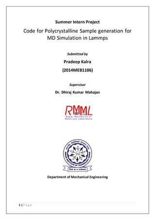 1 | P a g e
Summer Intern Project
Code for Polycrystalline Sample generation for
MD Simulation in Lammps
Submitted by
Pradeep Kalra
(2014MEB1106)
Supervisor
Dr. Dhiraj Kumar Mahajan
Department of Mechanical Engineering
 