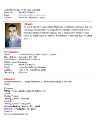 Ahmed Mohamed Abdel Aziz El Gamal
Phone No : 00201005766442
Email : ahmeda.aziz285@yahoo.com
Address :Ras el tin , Alexandria, Egypt
. Objective
To join & be part of your esteemed team and to share my experience and vast
knowledge accumulated over the past years whereby implementing proper
standards where possible and required and to excel quality of service right
across the board within the hotel’s F&B structure to show the true core of the
hotel
Personal data :
Name : Ahmed Mohamed Abdel Aziz El Gammal
Date of Birth : September 29th
1979
Marital status : Married with 2 children
Military status: Exempted
Phone No : 00201005766442
Email : ahmeda.aziz285@yahoo.com
Address :Ras el tin , Alexandria, Egypt
Nationality : Egyptian
Education:
Industerial institute, , Design department, El Monofia univeristy, Class 2000
Skills:
Computer
Office (Word, Excel,Power point, Fidelio 6.28)
Arabic:
Mother Tongue:
Writing, Speech - Excellent
English:
Writing, Speech - Very good
German:Writing, Speech - Very good
Italian : Writing, Speech – good
Russian:
Speech, understanding fair
 