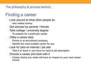 Finding a career
• Look around at what other people do
• who makes money
• Get advised by parents / friends
• Take college / university degree
• To prepare for a particular career
• (Take a career test)
• Online or at recruitment company
• Identify the most suitable career for you
• Look for jobs on internet / job ads
• Take it or leave it, you have no input to job description
• Choose a career and stick with it
• Career choice you make will have an impact on your next career
moves
The philosophy & process behind…
 