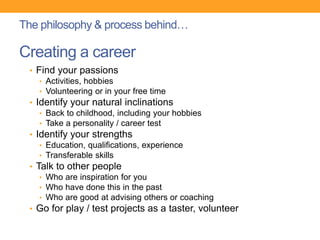 • Find your passions
• Activities, hobbies
• Volunteering or in your free time
• Identify your natural inclinations
• Back to childhood, including your hobbies
• Take a personality / career test
• Identify your strengths
• Education, qualifications, experience
• Transferable skills
• Talk to other people
• Who are inspiration for you
• Who have done this in the past
• Who are good at advising others or coaching
• Go for play / test projects as a taster, volunteer
Creating a career
The philosophy & process behind…
 