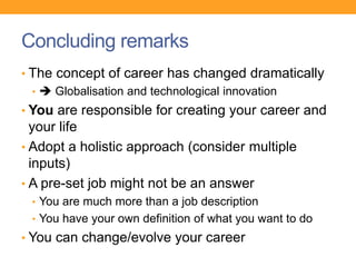 Concluding remarks
• The concept of career has changed dramatically
•  Globalisation and technological innovation
• You are responsible for creating your career and
your life
• Adopt a holistic approach (consider multiple
inputs)
• A pre-set job might not be an answer
• You are much more than a job description
• You have your own definition of what you want to do
• You can change/evolve your career
 