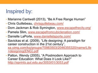 Inspired by:
• Marianne Cantwell (2013), “Be A Free Range Human”
• Chris Guillebeau, chrisguillebeau.com/
• Dom Jackman & Rob Symington, www.escapethecity.org/
• Pamela Slim, www.escapefromcubiclenation.com/
• Danielle LaPorte, www.daniellelaporte.com/
• Savickas et al. (2009), “Life designing: A paradigm for
career construction in the 21st century”,
xa.yimg.com/kq/groups/70983503/2046355320/name/Life
+designing(ENG).pdf
• Patton, Wendy (2005), “A Postmodern Approach to
Career Education: What Does it Look Like?”
http://eprints.qut.edu.au/3053/01/3053.pdf
 
