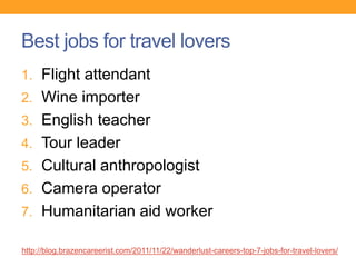 Best jobs for travel lovers
1. Flight attendant
2. Wine importer
3. English teacher
4. Tour leader
5. Cultural anthropologist
6. Camera operator
7. Humanitarian aid worker
http://blog.brazencareerist.com/2011/11/22/wanderlust-careers-top-7-jobs-for-travel-lovers/
 