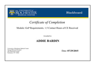 Certificate of Completion
Module: GxP Requirements. 1.5 Contact Hours of CE Received
Awarded to:
ADDIE BARDIN
University of Rochester Medical Center
Strong Memorial Hospital
601 Elmwood Avenue
Rochester, NY 14642
Date: 07/29/2015
 