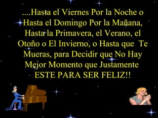 ....Hasta el Viernes Por la Noche o Hasta el Domingo Por la Mañana, Hasta la Primavera, el Verano, el Otoño o El Invierno, o Hasta que  Te Mueras, para Decidir que No Hay Mejor Momento que Justamente  ESTE PARA SER FELIZ!! 