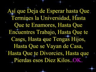 Así que Deja de Esperar hasta Que Termines la Universidad, Hasta Que te Enamores, Hasta Que Encuentres Trabajo, Hasta Que te Cases, Hasta que Tengas Hijos, Hasta Que se Vayan de Casa, Hasta Que te Divorcies, Hasta que Pierdas esos Diez Kilos.. OK. 