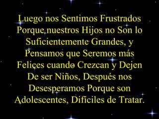 Luego nos Sentimos Frustrados Porque nuestros Hijos no Son lo Suficientemente Grandes, y Pensamos que Seremos más Felices cuando Crezcan y Dejen De ser Niños, Después nos Desesperamos Porque son Adolescentes, Difíciles de Tratar. 