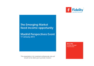 The Emerging Market
fixed income opportunity

Madrid Perspectives Event
17 January 2013


                                                             Steve Ellis
                                                             Portfolio Manager
                                                             Fixed Income




This presentation is for investment professionals only and
      should not be relied upon by private investors.
 