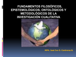 FUNDAMENTOS FILOSÓFICOS,
EPISTEMOLÓGICOS, ONTOLÓGICOS Y
       METODOLÓGICOS DE LA
    INVESTIGACIÓN CUALITATIVA




                  MPH. José Ivo O. Contreras B.
 